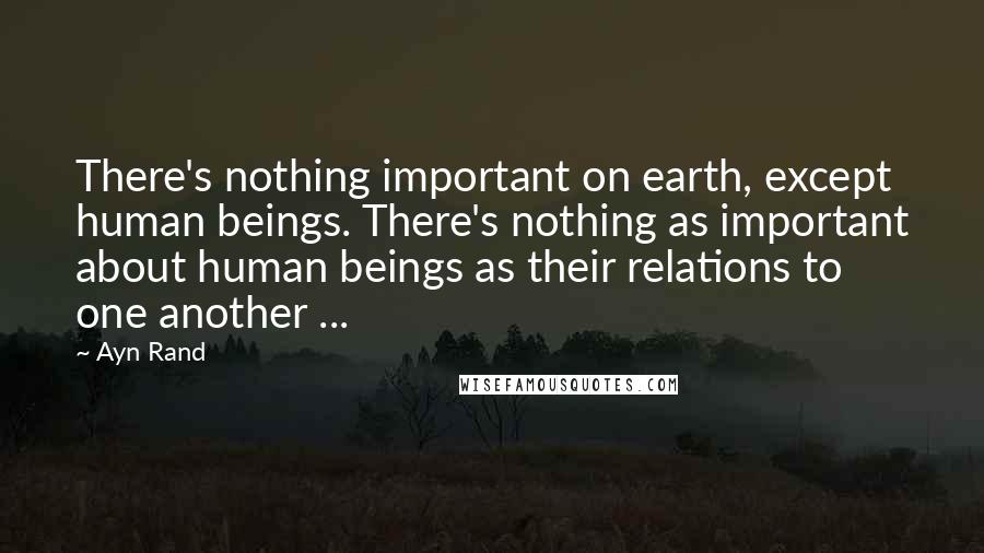 Ayn Rand Quotes: There's nothing important on earth, except human beings. There's nothing as important about human beings as their relations to one another ...