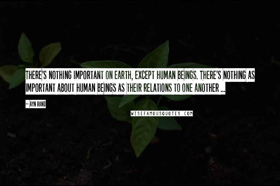 Ayn Rand Quotes: There's nothing important on earth, except human beings. There's nothing as important about human beings as their relations to one another ...