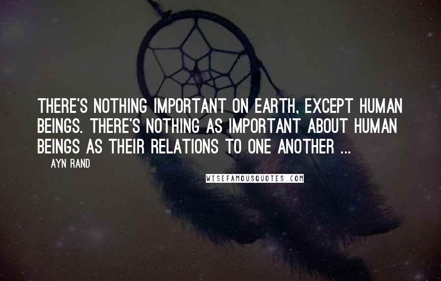 Ayn Rand Quotes: There's nothing important on earth, except human beings. There's nothing as important about human beings as their relations to one another ...