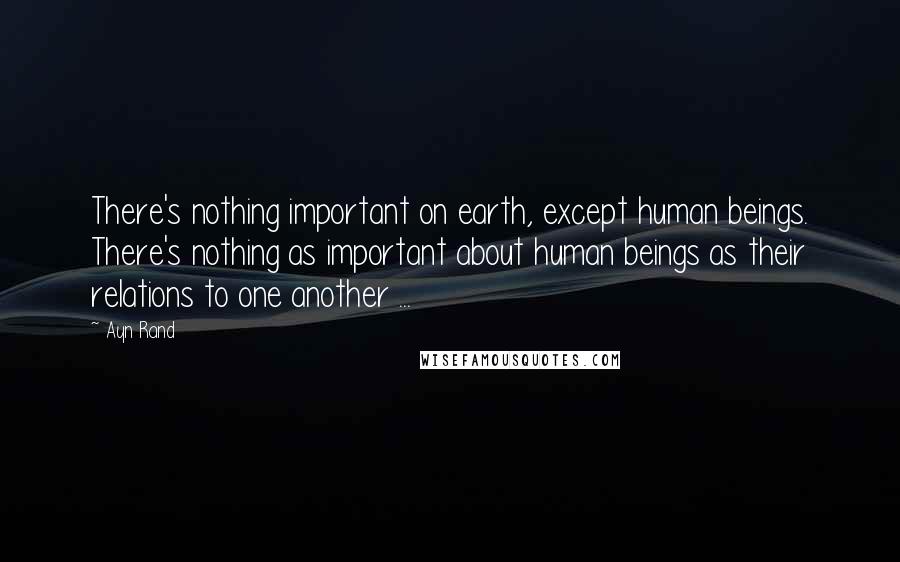 Ayn Rand Quotes: There's nothing important on earth, except human beings. There's nothing as important about human beings as their relations to one another ...