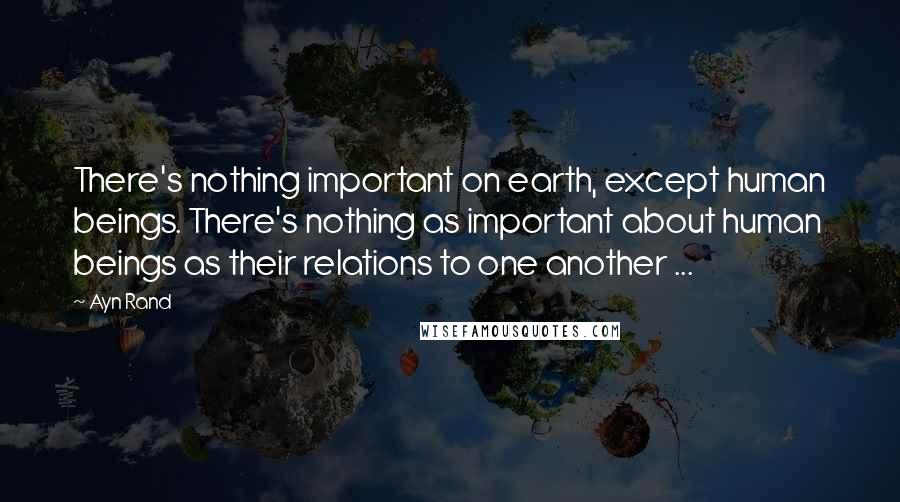 Ayn Rand Quotes: There's nothing important on earth, except human beings. There's nothing as important about human beings as their relations to one another ...