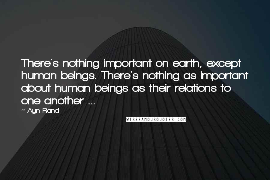 Ayn Rand Quotes: There's nothing important on earth, except human beings. There's nothing as important about human beings as their relations to one another ...