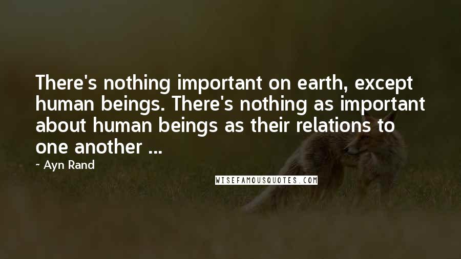 Ayn Rand Quotes: There's nothing important on earth, except human beings. There's nothing as important about human beings as their relations to one another ...