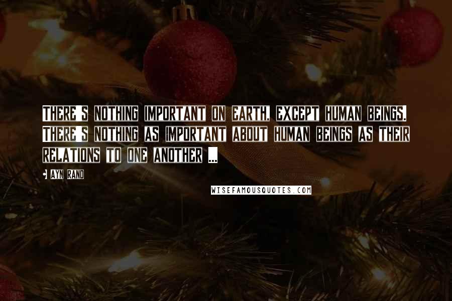 Ayn Rand Quotes: There's nothing important on earth, except human beings. There's nothing as important about human beings as their relations to one another ...