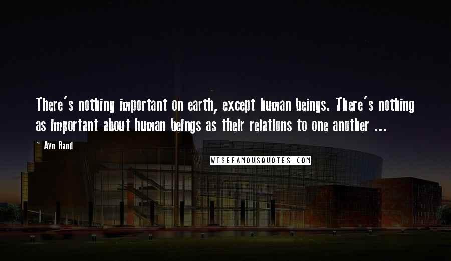 Ayn Rand Quotes: There's nothing important on earth, except human beings. There's nothing as important about human beings as their relations to one another ...