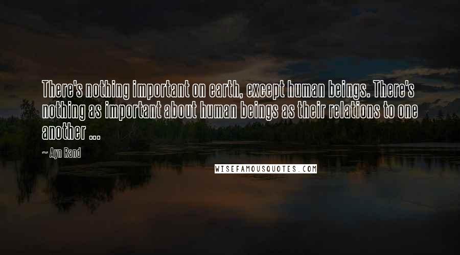 Ayn Rand Quotes: There's nothing important on earth, except human beings. There's nothing as important about human beings as their relations to one another ...