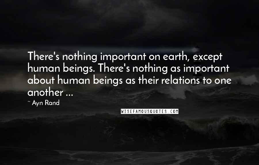 Ayn Rand Quotes: There's nothing important on earth, except human beings. There's nothing as important about human beings as their relations to one another ...