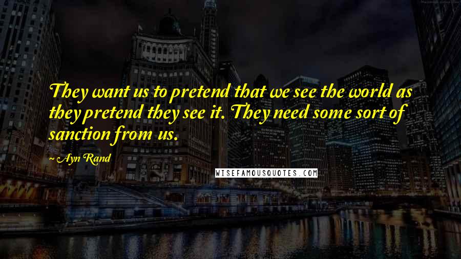 Ayn Rand Quotes: They want us to pretend that we see the world as they pretend they see it. They need some sort of sanction from us.