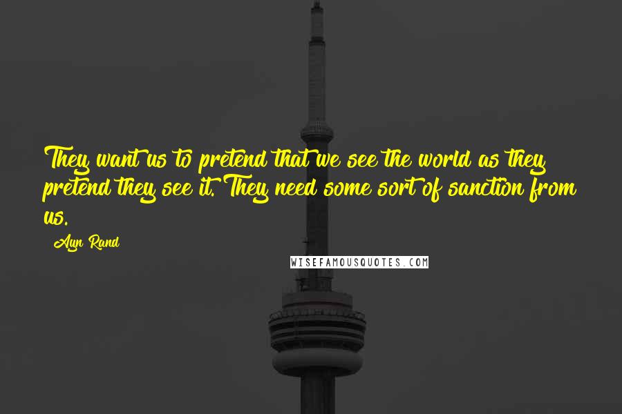 Ayn Rand Quotes: They want us to pretend that we see the world as they pretend they see it. They need some sort of sanction from us.