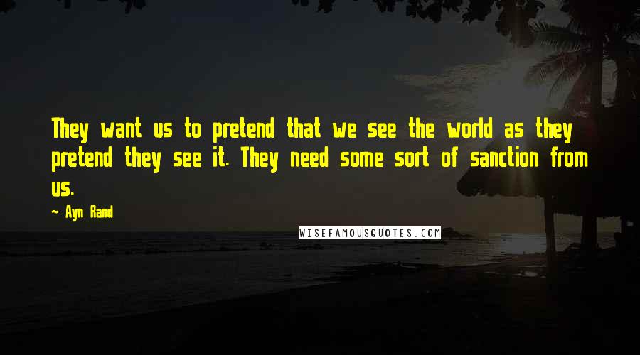 Ayn Rand Quotes: They want us to pretend that we see the world as they pretend they see it. They need some sort of sanction from us.