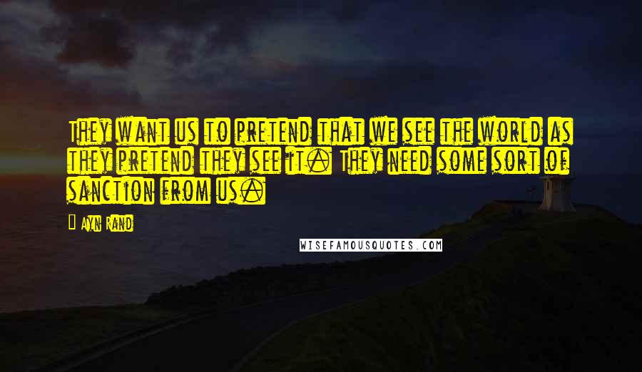Ayn Rand Quotes: They want us to pretend that we see the world as they pretend they see it. They need some sort of sanction from us.