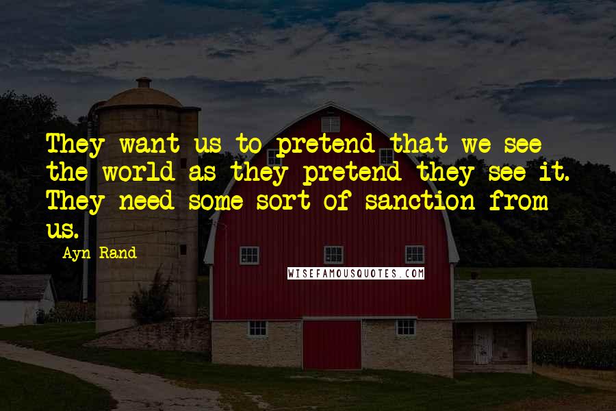 Ayn Rand Quotes: They want us to pretend that we see the world as they pretend they see it. They need some sort of sanction from us.