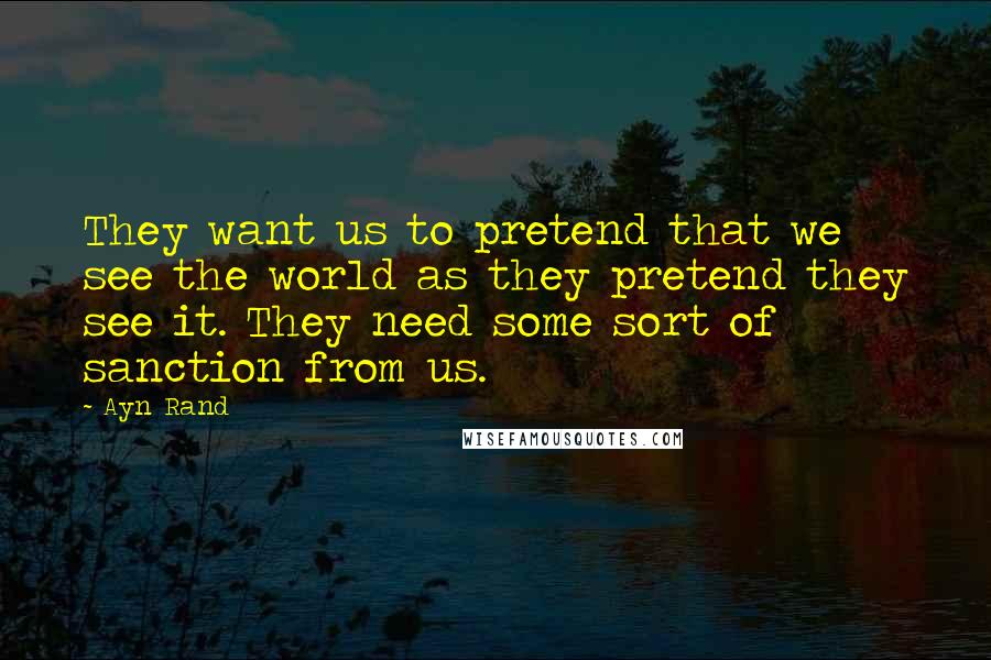 Ayn Rand Quotes: They want us to pretend that we see the world as they pretend they see it. They need some sort of sanction from us.