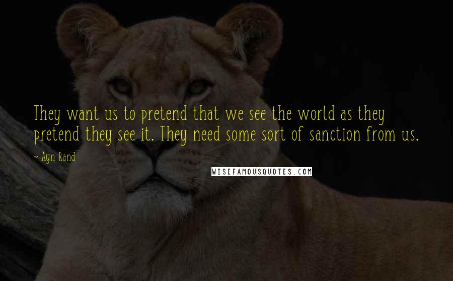 Ayn Rand Quotes: They want us to pretend that we see the world as they pretend they see it. They need some sort of sanction from us.