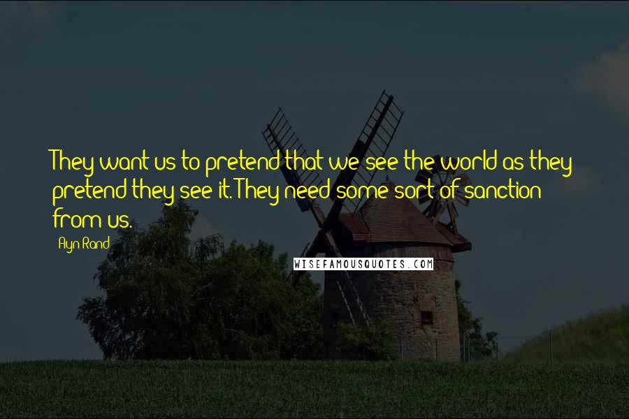 Ayn Rand Quotes: They want us to pretend that we see the world as they pretend they see it. They need some sort of sanction from us.