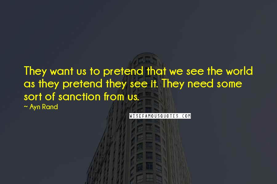 Ayn Rand Quotes: They want us to pretend that we see the world as they pretend they see it. They need some sort of sanction from us.