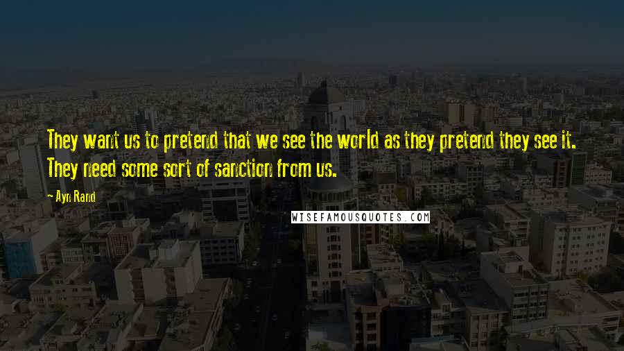 Ayn Rand Quotes: They want us to pretend that we see the world as they pretend they see it. They need some sort of sanction from us.