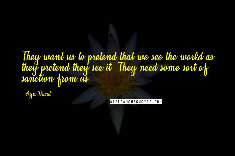 Ayn Rand Quotes: They want us to pretend that we see the world as they pretend they see it. They need some sort of sanction from us.