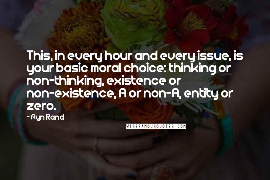 Ayn Rand Quotes: This, in every hour and every issue, is your basic moral choice: thinking or non-thinking, existence or non-existence, A or non-A, entity or zero.