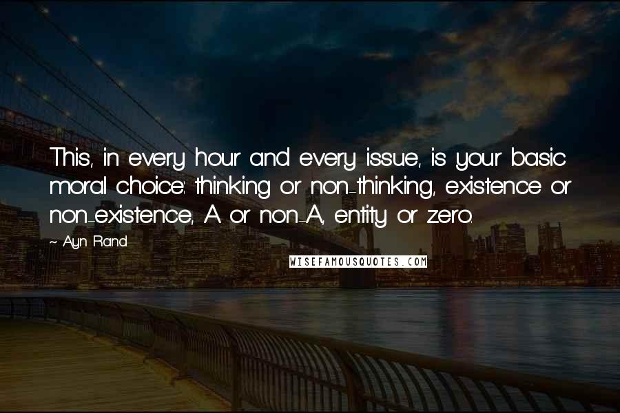 Ayn Rand Quotes: This, in every hour and every issue, is your basic moral choice: thinking or non-thinking, existence or non-existence, A or non-A, entity or zero.