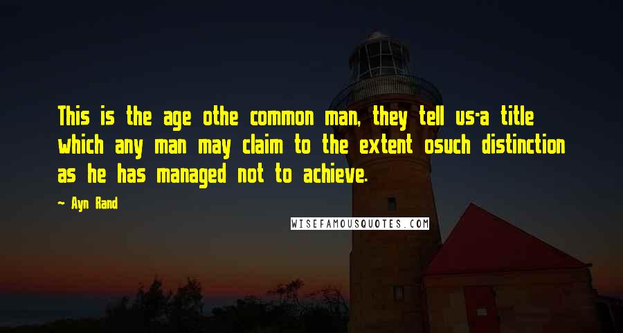Ayn Rand Quotes: This is the age othe common man, they tell us-a title which any man may claim to the extent osuch distinction as he has managed not to achieve.