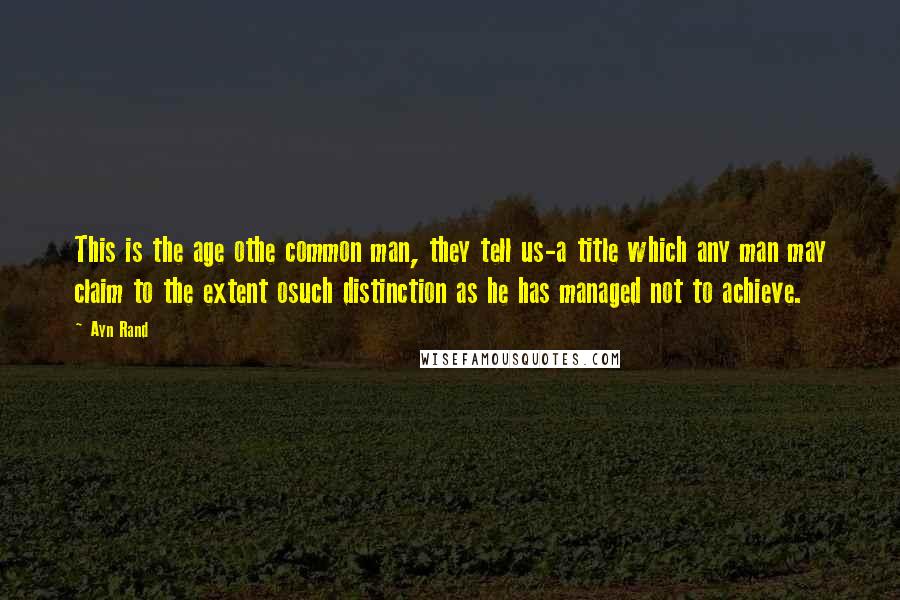 Ayn Rand Quotes: This is the age othe common man, they tell us-a title which any man may claim to the extent osuch distinction as he has managed not to achieve.
