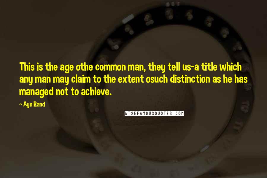 Ayn Rand Quotes: This is the age othe common man, they tell us-a title which any man may claim to the extent osuch distinction as he has managed not to achieve.