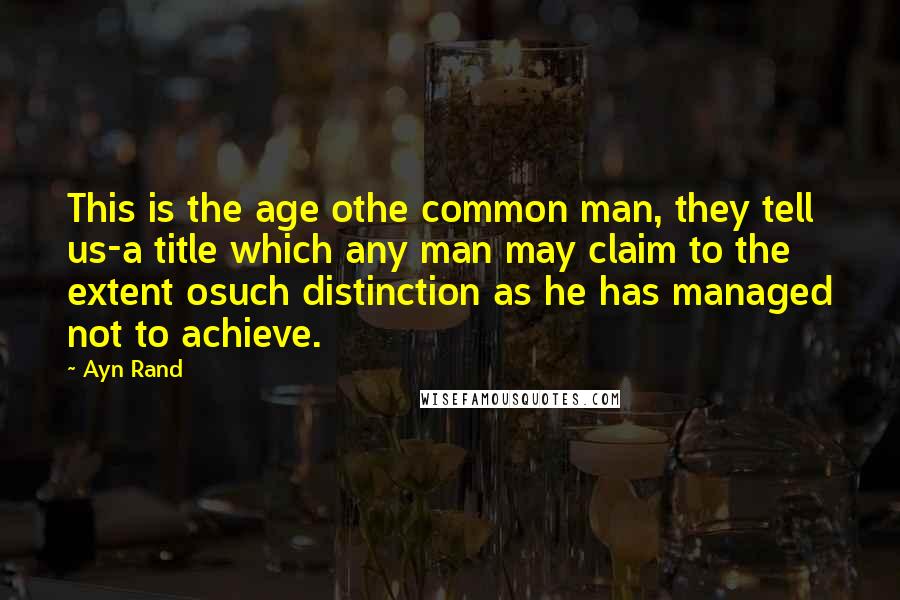 Ayn Rand Quotes: This is the age othe common man, they tell us-a title which any man may claim to the extent osuch distinction as he has managed not to achieve.