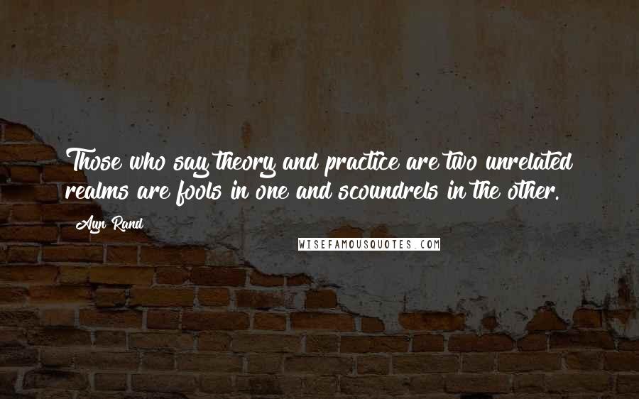 Ayn Rand Quotes: Those who say theory and practice are two unrelated realms are fools in one and scoundrels in the other.