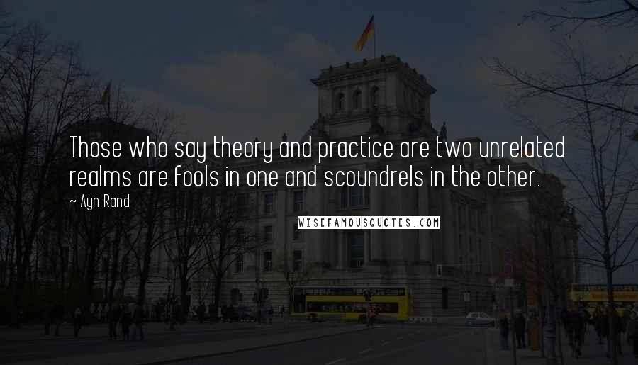 Ayn Rand Quotes: Those who say theory and practice are two unrelated realms are fools in one and scoundrels in the other.