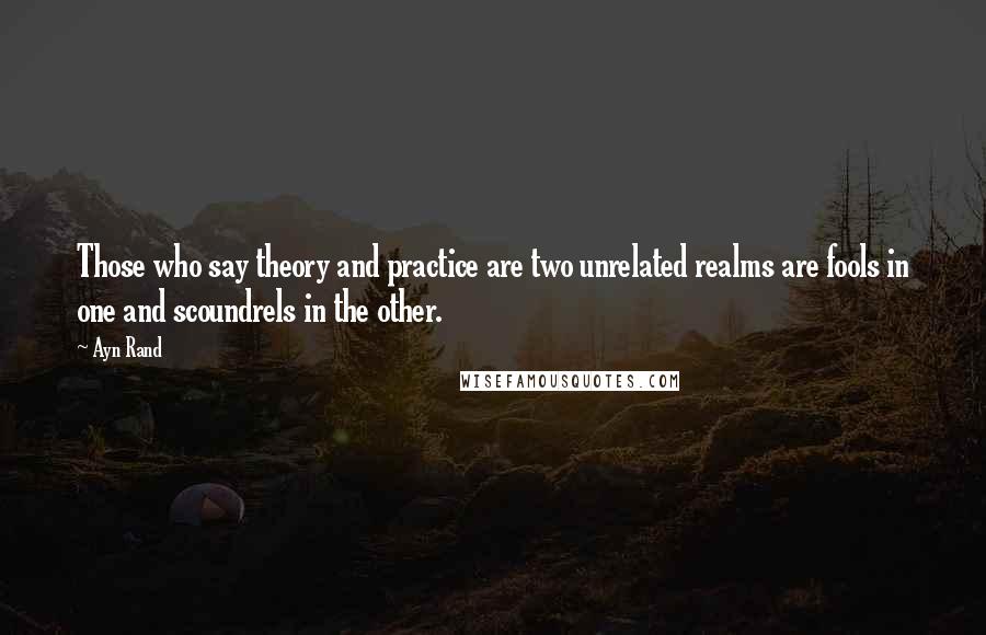 Ayn Rand Quotes: Those who say theory and practice are two unrelated realms are fools in one and scoundrels in the other.