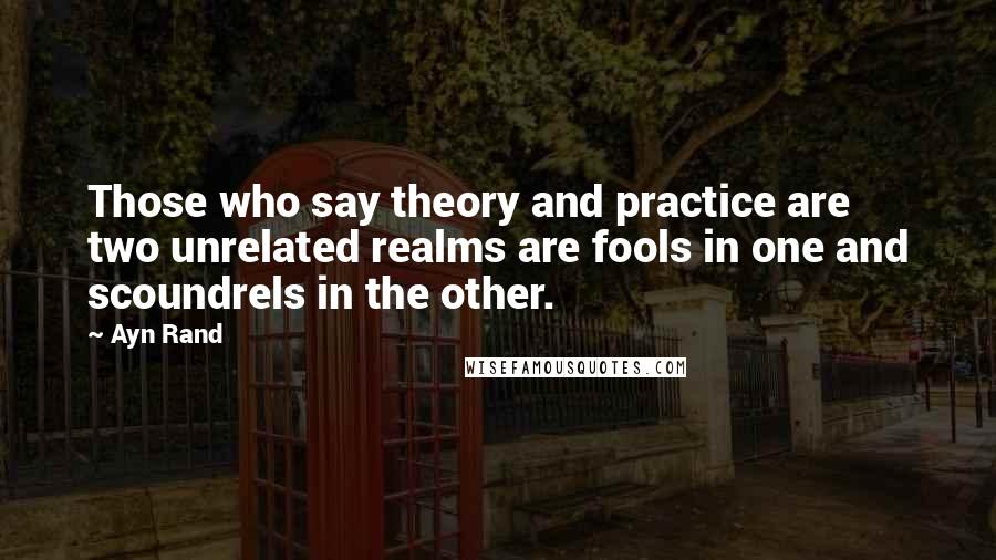 Ayn Rand Quotes: Those who say theory and practice are two unrelated realms are fools in one and scoundrels in the other.