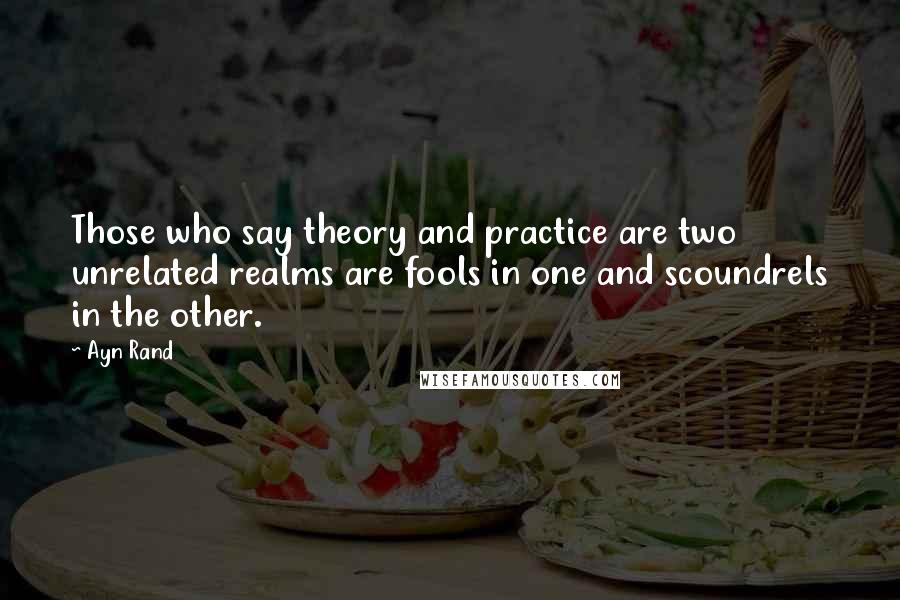 Ayn Rand Quotes: Those who say theory and practice are two unrelated realms are fools in one and scoundrels in the other.