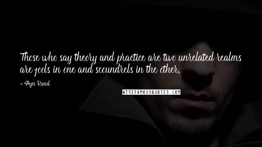 Ayn Rand Quotes: Those who say theory and practice are two unrelated realms are fools in one and scoundrels in the other.