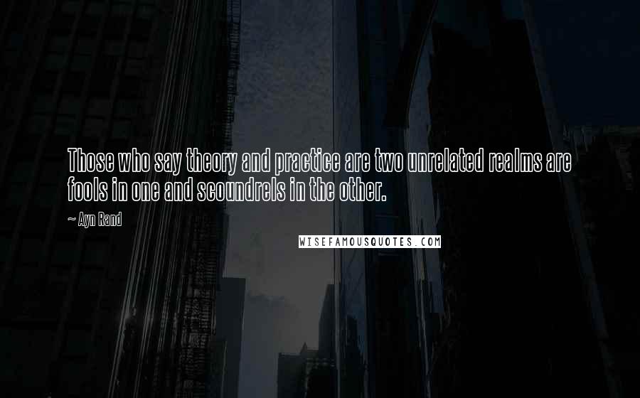 Ayn Rand Quotes: Those who say theory and practice are two unrelated realms are fools in one and scoundrels in the other.