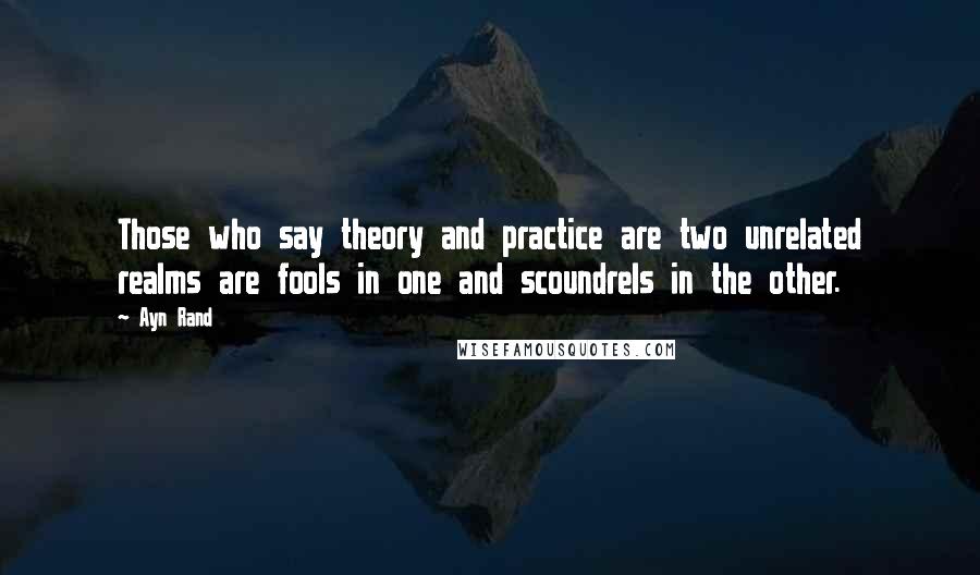 Ayn Rand Quotes: Those who say theory and practice are two unrelated realms are fools in one and scoundrels in the other.