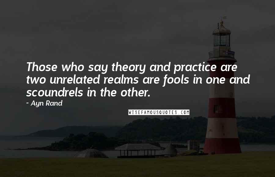 Ayn Rand Quotes: Those who say theory and practice are two unrelated realms are fools in one and scoundrels in the other.