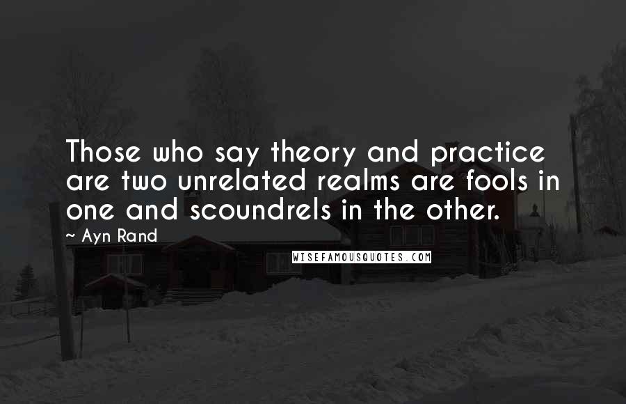 Ayn Rand Quotes: Those who say theory and practice are two unrelated realms are fools in one and scoundrels in the other.