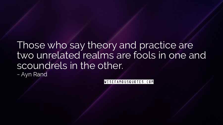 Ayn Rand Quotes: Those who say theory and practice are two unrelated realms are fools in one and scoundrels in the other.