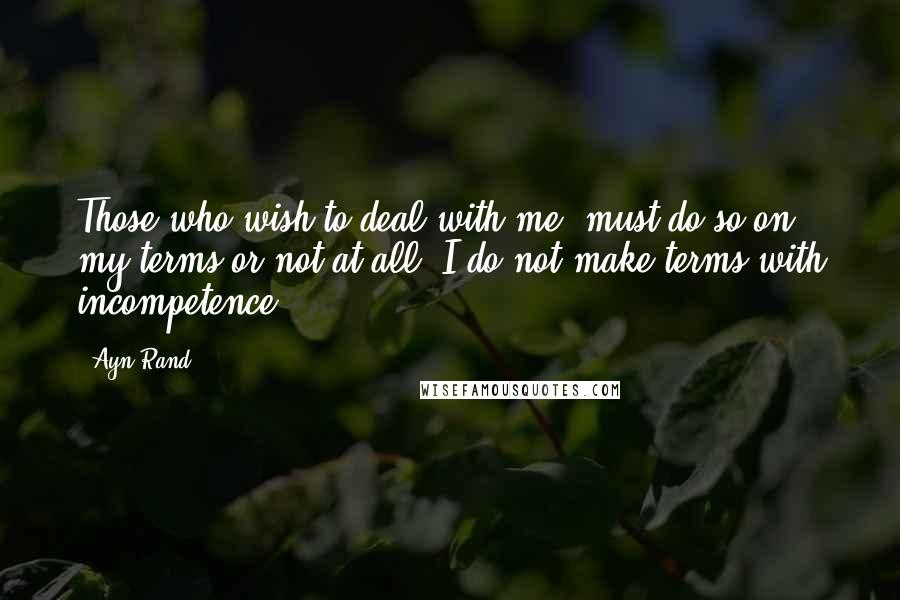 Ayn Rand Quotes: Those who wish to deal with me, must do so on my terms or not at all. I do not make terms with incompetence.