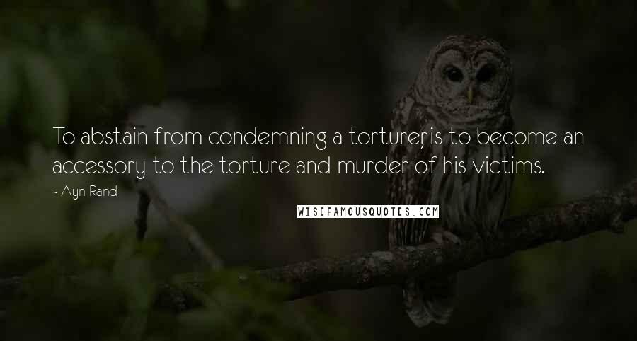 Ayn Rand Quotes: To abstain from condemning a torturer, is to become an accessory to the torture and murder of his victims.