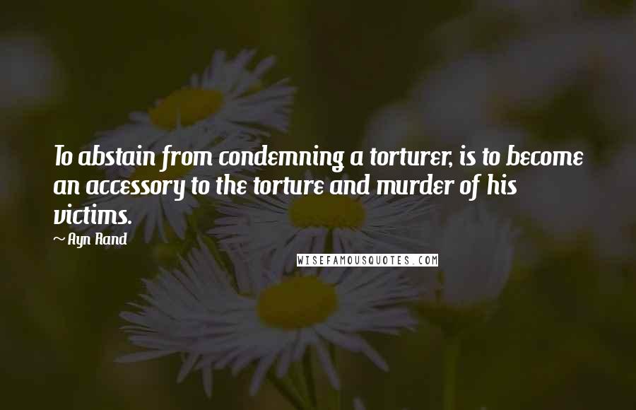 Ayn Rand Quotes: To abstain from condemning a torturer, is to become an accessory to the torture and murder of his victims.