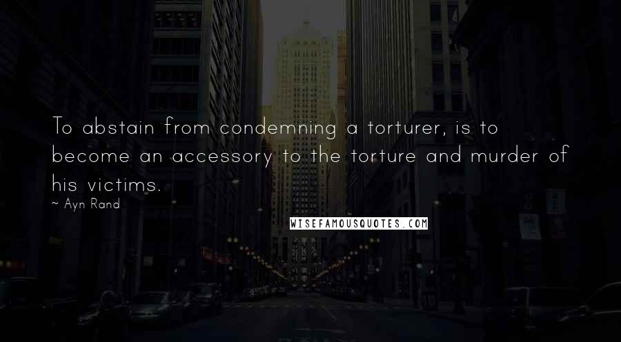 Ayn Rand Quotes: To abstain from condemning a torturer, is to become an accessory to the torture and murder of his victims.