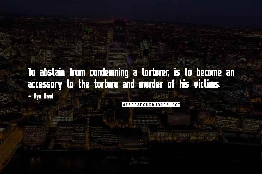 Ayn Rand Quotes: To abstain from condemning a torturer, is to become an accessory to the torture and murder of his victims.