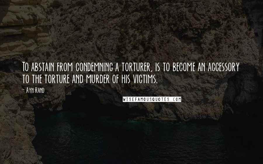 Ayn Rand Quotes: To abstain from condemning a torturer, is to become an accessory to the torture and murder of his victims.