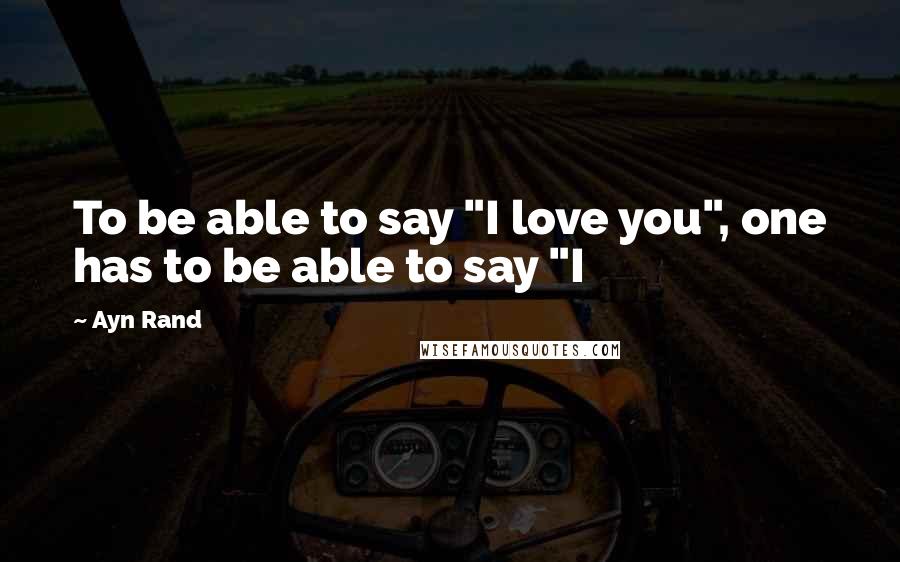 Ayn Rand Quotes: To be able to say "I love you", one has to be able to say "I