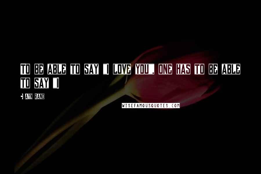 Ayn Rand Quotes: To be able to say "I love you", one has to be able to say "I