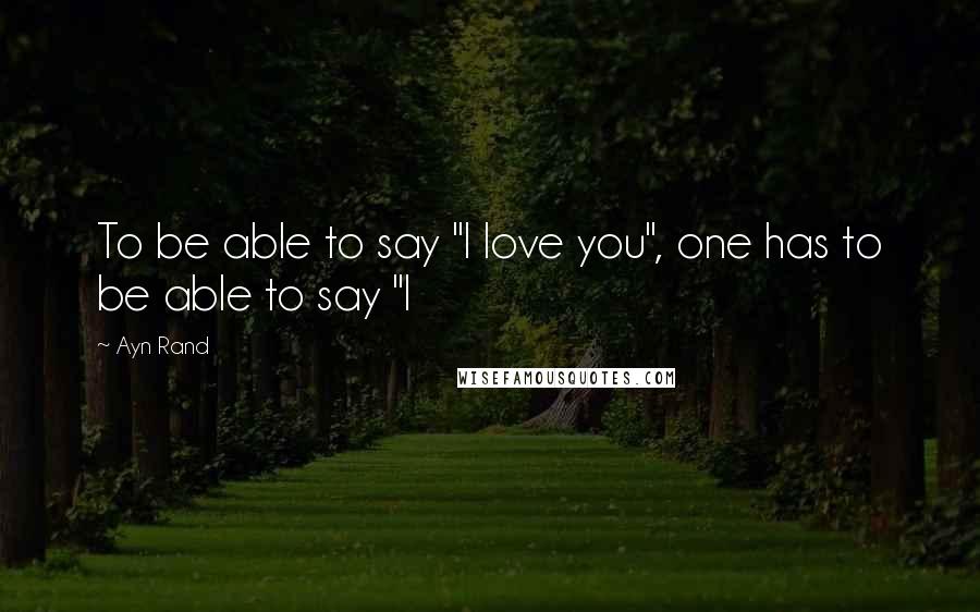 Ayn Rand Quotes: To be able to say "I love you", one has to be able to say "I