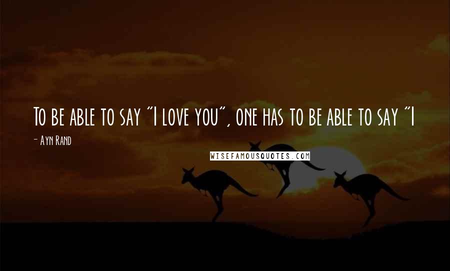 Ayn Rand Quotes: To be able to say "I love you", one has to be able to say "I