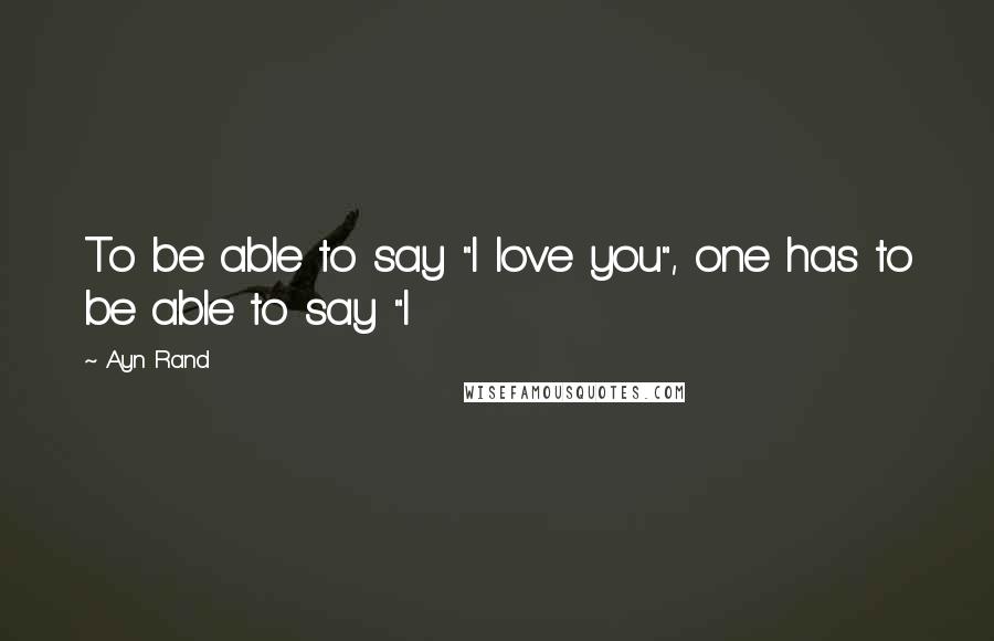 Ayn Rand Quotes: To be able to say "I love you", one has to be able to say "I
